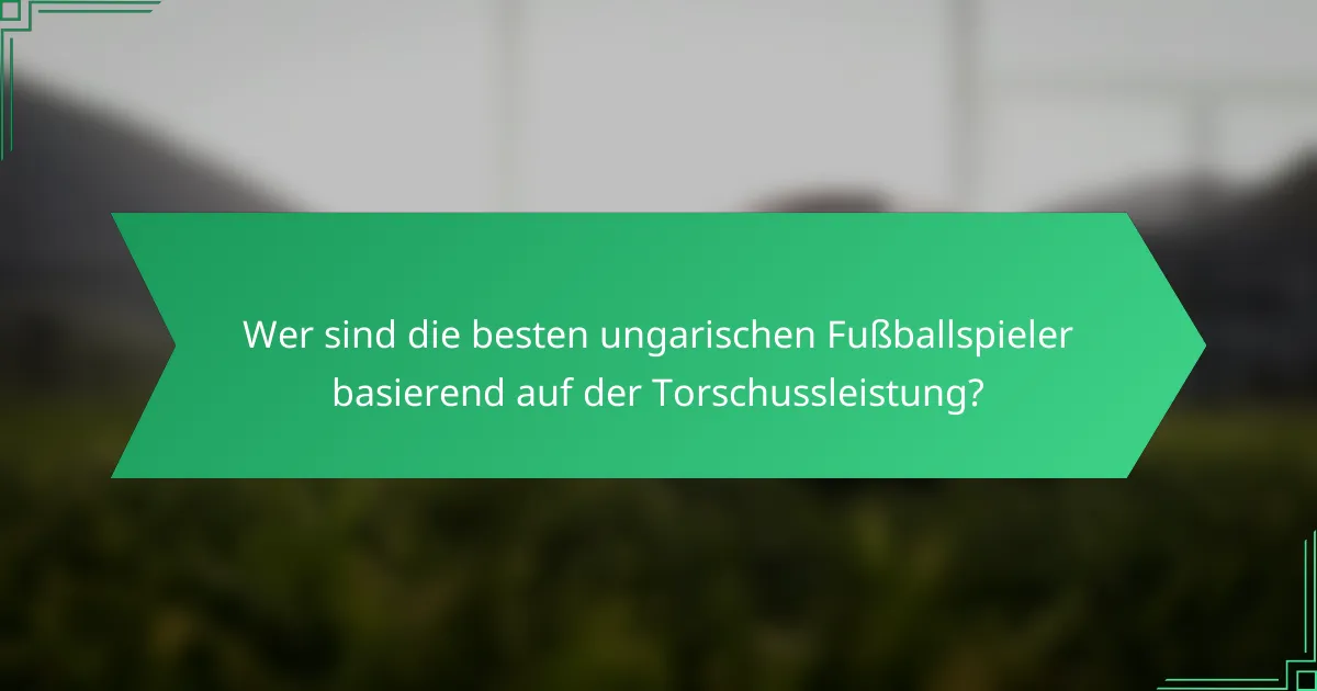 Wer sind die besten ungarischen Fußballspieler basierend auf der Torschussleistung?