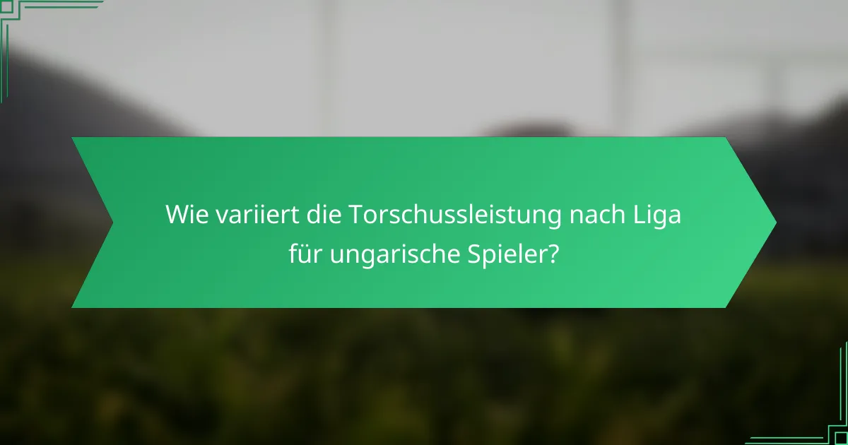 Wie variiert die Torschussleistung nach Liga für ungarische Spieler?